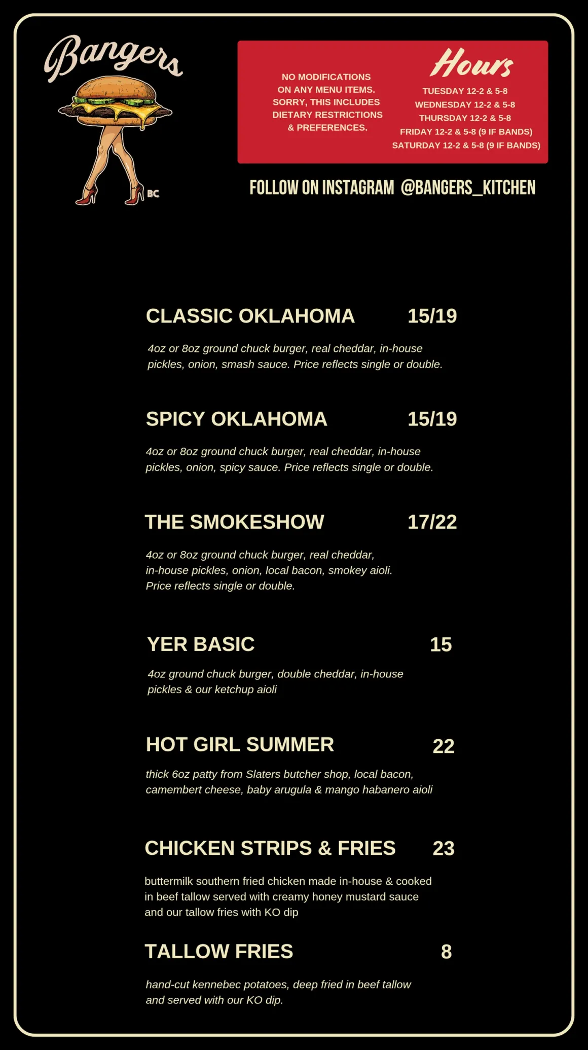 Bangers menu. Our Burgers: Classic Oklahoma $15/$19, Spicy Oklahoma $15/$19, The Smokeshow $17/$21, Yer Basic $15. Sides: Tallow Fries $8, Extra Dips $1. Pub Faves: Strips & Fries $23, Poutine $24, Bangers Nachos $30 (add chicken or beef $7, add guacamole $5), Street Tacos $15 (chicken tinga or refried black beans). No modifications on any menu items, including dietary restrictions and preferences. Lowboys secret menu Saturdays 12-2: chicken and waffles and a rotating breakfast sandwich. Follow on Instagram @bangers_kitchen. Bangers hours: Tuesday, Wednesday and Thursday 12-2 & 5-8, Friday and Saturday 12-2 & 5-8 (9 if bands).